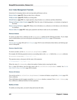 MongoDB Documentation, Release 2.6.4 
8.3.2 Index Management Tutorials 
Instructions for managing indexes and assessing index performance and use. 
Remove Indexes (page 472) Drop an index from a collection. 
Modify an Index (page 472) Modify an existing index. 
Rebuild Indexes (page 474) In a single operation, drop all indexes on a collection and then rebuild them. 
Manage In-Progress Index Creation (page 474) Check the status of indexing progress, or terminate an ongoing in-dex 
build. 
Return a List of All Indexes (page 475) Obtain a list of all indexes on a collection or of all indexes on all collections 
in a database. 
Measure Index Use (page 475) Study query operations and observe index use for your database. 
Remove Indexes 
To remove an index from a collection use the dropIndex() method and the following procedure. If you simply 
need to rebuild indexes you can use the process described in the Rebuild Indexes (page 474) document. 
See also: 
Indexing Tutorials (page 464) and Index Concepts (page 436) for more information about indexes and indexing oper-ations 
in MongoDB. 
Remove a Specific Index 
To remove an index, use the db.collection.dropIndex() method. 
For example, the following operation removes an ascending index on the tax-id field in the accounts collection: 
db.accounts.dropIndex( { "tax-id": 1 } ) 
The operation returns a document with the status of the operation: 
{ "nIndexesWas" : 3, "ok" : 1 } 
Where the value of nIndexesWas reflects the number of indexes before removing this index. 
For text (page 454) indexes, pass the index name to the db.collection.dropIndex() method. See Use the 
Index Name to Drop a text Index (page 489) for details. 
Remove All Indexes 
You can also use the db.collection.dropIndexes() to remove all indexes, except for the _id index (page 439) 
from a collection. 
These shell helpers provide wrappers around the dropIndexes database command. Your client library may 
have a different or additional interface for these operations. 
Modify an Index 
To modify an existing index, you need to drop and recreate the index. 
472 Chapter 8. Indexes 
 