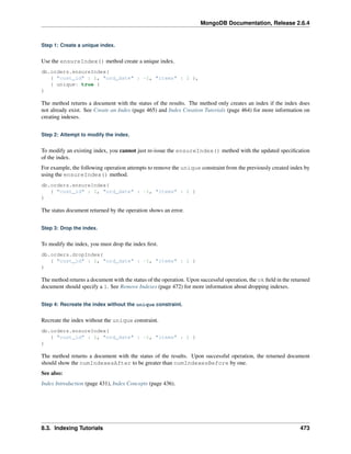 MongoDB Documentation, Release 2.6.4 
Step 1: Create a unique index. 
Use the ensureIndex() method create a unique index. 
db.orders.ensureIndex( 
{ "cust_id" : 1, "ord_date" : -1, "items" : 1 }, 
{ unique: true } 
) 
The method returns a document with the status of the results. The method only creates an index if the index does 
not already exist. See Create an Index (page 465) and Index Creation Tutorials (page 464) for more information on 
creating indexes. 
Step 2: Attempt to modify the index. 
To modify an existing index, you cannot just re-issue the ensureIndex() method with the updated specification 
of the index. 
For example, the following operation attempts to remove the unique constraint from the previously created index by 
using the ensureIndex() method. 
db.orders.ensureIndex( 
{ "cust_id" : 1, "ord_date" : -1, "items" : 1 } 
) 
The status document returned by the operation shows an error. 
Step 3: Drop the index. 
To modify the index, you must drop the index first. 
db.orders.dropIndex( 
{ "cust_id" : 1, "ord_date" : -1, "items" : 1 } 
) 
The method returns a document with the status of the operation. Upon successful operation, the ok field in the returned 
document should specify a 1. See Remove Indexes (page 472) for more information about dropping indexes. 
Step 4: Recreate the index without the unique constraint. 
Recreate the index without the unique constraint. 
db.orders.ensureIndex( 
{ "cust_id" : 1, "ord_date" : -1, "items" : 1 } 
) 
The method returns a document with the status of the results. Upon successful operation, the returned document 
should show the numIndexesAfter to be greater than numIndexesBefore by one. 
See also: 
Index Introduction (page 431), Index Concepts (page 436). 
8.3. Indexing Tutorials 473 
 