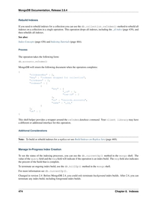 MongoDB Documentation, Release 2.6.4 
Rebuild Indexes 
If you need to rebuild indexes for a collection you can use the db.collection.reIndex() method to rebuild all 
indexes on a collection in a single operation. This operation drops all indexes, including the _id index (page 439), and 
then rebuilds all indexes. 
See also: 
Index Concepts (page 436) and Indexing Tutorials (page 464). 
Process 
The operation takes the following form: 
db.accounts.reIndex() 
MongoDB will return the following document when the operation completes: 
{ 
"nIndexesWas" : 2, 
"msg" : "indexes dropped for collection", 
"nIndexes" : 2, 
"indexes" : [ 
{ 
"key" : { 
"_id" : 1, 
"tax-id" : 1 
}, 
"ns" : "records.accounts", 
"name" : "_id_" 
} 
], 
"ok" : 1 
} 
This shell helper provides a wrapper around the reIndex database command. Your client library may have 
a different or additional interface for this operation. 
Additional Considerations 
Note: To build or rebuild indexes for a replica set see Build Indexes on Replica Sets (page 469). 
Manage In-Progress Index Creation 
To see the status of the indexing processes, you can use the db.currentOp() method in the mongo shell. The 
value of the query field and the msg field will indicate if the operation is an index build. The msg field also indicates 
the percent of the build that is complete. 
To terminate an ongoing index build, use the db.killOp() method in the mongo shell. 
For more information see db.currentOp(). 
Changed in version 2.4: Before MongoDB 2.4, you could only terminate background index builds. After 2.4, you can 
terminate any index build, including foreground index builds. 
474 Chapter 8. Indexes 
 