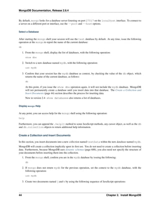 MongoDB Documentation, Release 2.6.4 
By default, mongo looks for a database server listening on port 27017 on the localhost interface. To connect to 
a server on a different port or interface, use the --port and --host options. 
Select a Database 
After starting the mongo shell your session will use the test database by default. At any time, issue the following 
operation at the mongo to report the name of the current database: 
db 
1. From the mongo shell, display the list of databases, with the following operation: 
show dbs 
2. Switch to a new database named mydb, with the following operation: 
use mydb 
3. Confirm that your session has the mydb database as context, by checking the value of the db object, which 
returns the name of the current database, as follows: 
db 
At this point, if you issue the show dbs operation again, it will not include the mydb database. MongoDB 
will not permanently create a database until you insert data into that database. The Create a Collection and 
Insert Documents (page 44) section describes the process for inserting data. 
New in version 2.4: show databases also returns a list of databases. 
Display mongo Help 
At any point, you can access help for the mongo shell using the following operation: 
help 
Furthermore, you can append the .help() method to some JavaScript methods, any cursor object, as well as the db 
and db.collection objects to return additional help information. 
Create a Collection and Insert Documents 
In this section, you insert documents into a new collection named testData within the new database named mydb. 
MongoDB will create a collection implicitly upon its first use. You do not need to create a collection before inserting 
data. Furthermore, because MongoDB uses dynamic schemas (page 688), you also need not specify the structure of 
your documents before inserting them into the collection. 
1. From the mongo shell, confirm you are in the mydb database by issuing the following: 
db 
2. If mongo does not return mydb for the previous operation, set the context to the mydb database, with the 
following operation: 
use mydb 
3. Create two documents named j and k by using the following sequence of JavaScript operations: 
44 Chapter 2. Install MongoDB 
 