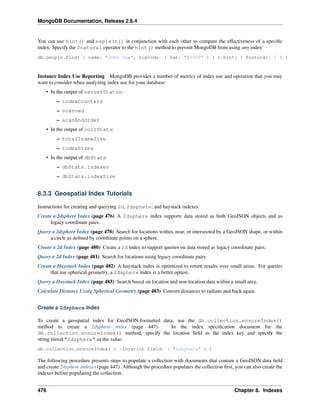 MongoDB Documentation, Release 2.6.4 
You can use hint() and explain() in conjunction with each other to compare the effectiveness of a specific 
index. Specify the $natural operator to the hint() method to prevent MongoDB from using any index: 
db.people.find( { name: "John Doe", zipcode: { $gt: "63000" } } ).hint( { $natural: 1 } ) 
Instance Index Use Reporting MongoDB provides a number of metrics of index use and operation that you may 
want to consider when analyzing index use for your database: 
• In the output of serverStatus: 
– indexCounters 
– scanned 
– scanAndOrder 
• In the output of collStats: 
– totalIndexSize 
– indexSizes 
• In the output of dbStats: 
– dbStats.indexes 
– dbStats.indexSize 
8.3.3 Geospatial Index Tutorials 
Instructions for creating and querying 2d, 2dsphere, and haystack indexes. 
Create a 2dsphere Index (page 476) A 2dsphere index supports data stored as both GeoJSON objects and as 
legacy coordinate pairs. 
Query a 2dsphere Index (page 478) Search for locations within, near, or intersected by a GeoJSON shape, or within 
a circle as defined by coordinate points on a sphere. 
Create a 2d Index (page 480) Create a 2d index to support queries on data stored as legacy coordinate pairs. 
Query a 2d Index (page 481) Search for locations using legacy coordinate pairs. 
Create a Haystack Index (page 482) A haystack index is optimized to return results over small areas. For queries 
that use spherical geometry, a 2dsphere index is a better option. 
Query a Haystack Index (page 483) Search based on location and non-location data within a small area. 
Calculate Distance Using Spherical Geometry (page 483) Convert distances to radians and back again. 
Create a 2dsphere Index 
To create a geospatial index for Geo