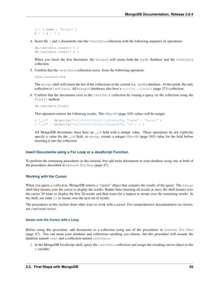 MongoDB Documentation, Release 2.6.4 
j = { name : "mongo" } 
k = { x : 3 } 
4. Insert the j and k documents into the testData collection with the following sequence of operations: 
db.testData.insert( j ) 
db.testData.insert( k ) 
When you insert the first document, the mongod will create both the mydb database and the testData 
collection. 
5. Confirm that the testData collection exists. Issue the following operation: 
show collections 
The mongo shell will return the list of the collections in the current (i.e. mydb) database. At this point, the only 
collection is testData. All mongod databases also have a system.indexes (page 271) collection. 
6. Confirm that the documents exist in the testData collection by issuing a query on the collection using the 
find() method: 
db.testData.find() 
This operation returns the following results. The ObjectId (page 165) values will be unique: 
{ "_id" : ObjectId("4c2209f9f3924d31102bd84a"), "name" : "mongo" } 
{ "_id" : ObjectId("4c2209fef3924d31102bd84b"), "x" : 3 } 
All MongoDB documents must have an _id field with a unique value. These operations do not explicitly 
specify a value for the _id field, so mongo creates a unique ObjectId (page 165) value for the field before 
inserting it into the collection. 
Insert Documents using a For Loop or a JavaScript Function 
To perform the remaining procedures in this tutorial, first add more documents to your database using one or both of 
the procedures described in Generate Test Data (page 47). 
Working with the Cursor 
When you query a collection, MongoDB returns a “cursor” object that contains the results of the query. The mongo 
shell then iterates over the cursor to display the results. Rather than returning all results at once, the shell iterates over 
the cursor 20 times to display the first 20 results and then waits for a request to iterate over the remaining results. In 
the shell, use enter it to iterate over the next set of results. 
The procedures in this section show other ways to work with a cursor. For comprehensive documentation on cursors, 
see crud-read-cursor. 
Iterate over the Cursor with a Loop 
Before using this procedure, add documents to a collection using one of the procedures in Generate Test Data 
(page 47). You can name your database and collections anything you choose, but this procedure will assume the 
database named test and a collection named testData. 
1. In the MongoDB JavaScript shell, query the testData collection and assign the resulting cursor object to the 
c variable: 
2.2. First Steps with MongoDB 45 
 