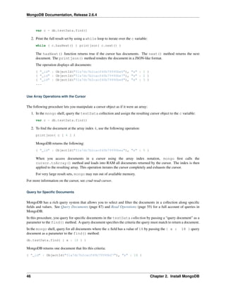 MongoDB Documentation, Release 2.6.4 
var c = db.testData.find() 
2. Print the full result set by using a while loop to iterate over the c variable: 
while ( c.hasNext() ) printjson( c.next() ) 
The hasNext() function returns true if the cursor has documents. The next() method returns the next 
document. The printjson() method renders the document in a JSON-like format. 
The operation displays all documents: 
{ "_id" : ObjectId("51a7dc7b2cacf40b79990be6"), "x" : 1 } 
{ "_id" : ObjectId("51a7dc7b2cacf40b79990be7"), "x" : 2 } 
{ "_id" : ObjectId("51a7dc7b2cacf40b79990be8"), "x" : 3 } 
... 
Use Array Operations with the Cursor 
The following procedure lets you manipulate a cursor object as if it were an array: 
1. In the mongo shell, query the testData collection and assign the resulting cursor object to the c variable: 
var c = db.testData.find() 
2. To find the document at the array index 4, use the following operation: 
printjson( c [ 4 ] ) 
MongoDB returns the following: 
{ "_id" : ObjectId("51a7dc7b2cacf40b79990bea"), "x" : 5 } 
When you access documents in a cursor using the array index notation, mongo first calls the 
cursor.toArray() method and loads into RAM all documents returned by the cursor. The index is then 
applied to the resulting array. This operation iterates the cursor completely and exhausts the cursor. 
For very large result sets, mongo may run out of available memory. 
For more information on the cursor, see crud-read-cursor. 
Query for Specific Documents 
MongoDB has a rich query system that allows you to select and filter the documents in a collection along specific 
fields and values. See Query Documents (page 87) and Read Operations (page 55) for a full account of queries in 
MongoDB. 
In this procedure, you query for specific documents in the testData collection by passing a “query document” as a 
parameter to the find() method. A query document specifies the criteria the query must match to return a document. 
In the mongo shell, query for all documents where the x field has a value of 18 by passing the { x : 18 } query 
document as a parameter to the find() method: 
db.testData.find( { x : 18 } ) 
MongoDB returns one document that fits this criteria: 
{ "_id" : ObjectId("51a7dc7b2cacf40b79990bf7"), "x" : 18 } 
46 Chapter 2. Install MongoDB 
 
