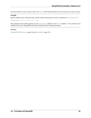 MongoDB Documentation, Release 2.6.4 
Store the function in your .mongorc.js file. The mongo shell loads the function for you every time you start a session. 
Example 
Specify database name, collection name, and the number of documents to insert as arguments to insertData(). 
insertData("test", "testData", 400) 
This operation inserts 400 documents into the testData collection in the test database. If the collection and 
database do not exist, MongoDB creates them implicitly before inserting documents. 
See also: 
MongoDB CRUD Concepts (page 53) and Data Models (page 131). 
2.2. First Steps with MongoDB 49 
 