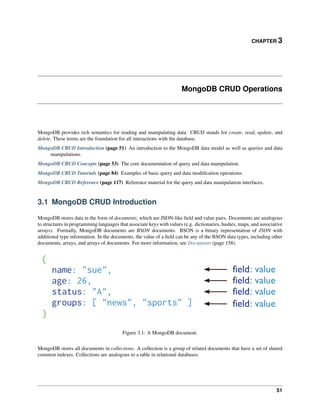 CHAPTER 3 
MongoDB CRUD Operations 
MongoDB provides rich semantics for reading and manipulating data. CRUD stands for create, read, update, and 
delete. These terms are the foundation for all interactions with the database. 
MongoDB CRUD Introduction (page 51) An introduction to the MongoDB data model as well as queries and data 
manipulations. 
MongoDB CRUD Concepts (page 53) The core documentation of query and data manipulation. 
MongoDB CRUD Tutorials (page 84) Examples of basic query and data modification operations. 
MongoDB CRUD Reference (page 117) Reference material for the query and data manipulation interfaces. 
3.1 MongoDB CRUD Introduction 
MongoDB stores data in the form of documents, which are JSON-like field and value pairs. Documents are analogous 
to structures in programming languages that associate keys with values (e.g. dictionaries, hashes, maps, and associative 
arrays). Formally, MongoDB documents are BSON documents. BSON is a binary representation of JSON with 
additional type information. In the documents, the value of a field can be any of the BSON data types, including other 
documents, arrays, and arrays of documents. For more information, see Documents (page 158). 
Figure 3.1: A MongoDB document. 
MongoDB stores all documents in collections. A collection is a group of related documents that have a set of shared 
common indexes. Collections are analogous to a table in relational databases. 
51 
 