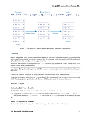 MongoDB Documentation, Release 2.6.4 
Figure 3.7: The stages of a MongoDB query with a query criteria and a sort modifier. 
Projections 
Queries in MongoDB return all fields in all matching documents by default. To limit the amount of data that MongoDB 
sends to applications, include a projection in the queries. By projecting results with a subset of fields, applications 
reduce their network overhead and processing requirements. 
Projections, which are the second argument to the find() method, may either specify a list of fields to return or list 
fields to exclude in the result documents. 
Important: Except for excluding the _id field in inclusive projections, you cannot mix exclusive and inclusive 
projections. 
Consider the following diagram of the query process that specifies a query criteria and a projection: 
In the diagram, the query selects from the users collection. The criteria matches the documents that have age equal 
to 18. Then the projection specifies that only the name field should return in the matching documents. 
Projection Examples 
Exclude One Field From a Result Set 
db.records.find( { "user_id": { $lt: 42 } }, { "history": 0 } ) 
This query selects documents in the records collection that match the condition { "user_id": { $lt: 42 
} }, and uses the projection { "history": 0 } to exclude the history field from the documents in the result 
set. 
Return Two fields and the _id Field 
db.records.find( { "user_id": { $lt: 42 } }, { "name": 1, "email": 1 } ) 
3.2. MongoDB CRUD Concepts 57 
 