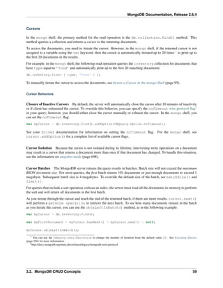 MongoDB Documentation, Release 2.6.4 
Cursors 
In the mongo shell, the primary method for the read operation is the db.collection.find() method. This 
method queries a collection and returns a cursor to the returning documents. 
To access the documents, you need to iterate the cursor. However, in the mongo shell, if the returned cursor is not 
assigned to a variable using the var keyword, then the cursor is automatically iterated up to 20 times 1 to print up to 
the first 20 documents in the results. 
For example, in the mongo shell, the following read operation queries the inventory collection for documents that 
have type equal to ’food’ and automatically print up to the first 20 matching documents: 
db.inventory.find( { type: 'food' } ); 
To manually iterate the cursor to access the documents, see Iterate a Cursor in the mongo Shell (page 95). 
Cursor Behaviors 
Closure of Inactive Cursors By default, the server will automatically close the cursor after 10 minutes of inactivity 
or if client has exhausted the cursor. To override this behavior, you can specify the noTimeout wire protocol flag2 
in your query; however, you should either close the cursor manually or exhaust the cursor. In the mongo shell, you 
can set the noTimeout flag: 
var myCursor = db.inventory.find().addOption(DBQuery.Option.noTimeout); 
See your driver documentation for information on setting the noTimeout flag. For the mongo shell, see 
cursor.addOption() for a complete list of available cursor flags. 
Cursor Isolation Because the cursor is not isolated during its lifetime, intervening write operations on a document 
may result in a cursor that returns a document more than once if that document has changed. To handle this situation, 
see the information on snapshot mode (page 698). 
Cursor Batches The MongoDB server returns the query results in batches. Batch size will not exceed the maximum 
BSON document size. For most queries, the first batch returns 101 documents or just enough documents to exceed 1 
megabyte. Subsequent batch size is 4 megabytes. To override the default size of the batch, see batchSize() and 
limit(). 
For queries that include a sort operation without an index, the server must load all the documents in memory to perform 
the sort and will return all documents in the first batch. 
As you iterate through the cursor and reach the end of the returned batch, if there are more results, cursor.next() 
will perform a getmore operation to retrieve the next batch. To see how many documents remain in the batch 
as you iterate the cursor, you can use the objsLeftInBatch() method, as in the following example: 
var myCursor = db.inventory.find(); 
var myFirstDocument = myCursor.hasNext() ? myCursor.next() : null; 
myCursor.objsLeftInBatch(); 
1 You can use the DBQuery.shellBatchSize to change the number of iteration from the default value 20. See Executing Queries 
(page 256) for more information. 
2http://docs.mongodb.org/meta-driver/latest/legacy/mongodb-wire-protocol 
3.2. MongoDB CRUD Concepts 59 
 