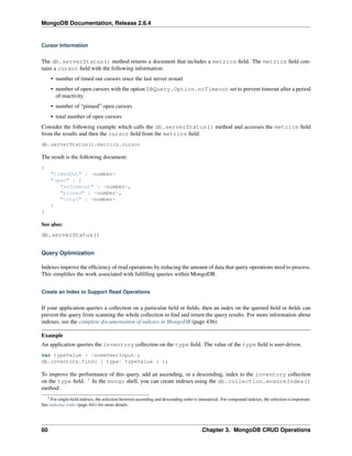 MongoDB Documentation, Release 2.6.4 
Cursor Information 
The db.serverStatus() method returns a document that includes a metrics field. The metrics field con-tains 
a cursor field with the following information: 
• number of timed out cursors since the last server restart 
• number of open cursors with the option DBQuery.Option.noTimeout set to prevent timeout after a period 
of inactivity 
• number of “pinned” open cursors 
• total number of open cursors 
Consider the following example which calls the db.serverStatus() method and accesses the metrics field 
from the results and then the cursor field from the metrics field: 
db.serverStatus().metrics.cursor 
The result is the following document: 
{ 
"timedOut" : <number> 
"open" : { 
"noTimeout" : <number>, 
"pinned" : <number>, 
"total" : <number> 
} 
} 
See also: 
db.serverStatus() 
Query Optimization 
Indexes improve the efficiency of read operations by reducing the amount of data that query operations need to process. 
This simplifies the work associated with fulfilling queries within MongoDB. 
Create an Index to Support Read Operations 
If your application queries a collection on a particular field or fields, then an index on the queried field or fields can 
prevent the query from scanning the whole collection to find and return the query results. For more information about 
indexes, see the complete documentation of indexes in MongoDB (page 436). 
Example 
An application queries the inventory collection on the type field. The value of the type field is user-driven. 
var typeValue = <someUserInput>; 
db.inventory.find( { type: typeValue } ); 
To improve the performance of this query, add an ascending, or a descending, index to the inventory collection 
on the type field. 3 In the mongo shell, you can create indexes using the db.collection.ensureIndex() 
method: 
3 For single-field indexes, the selection between ascending and descending order is immaterial. For compound indexes, the selection is important. 
See indexing order (page 441) for more details. 
60 Chapter 3. MongoDB CRUD Operations 
 