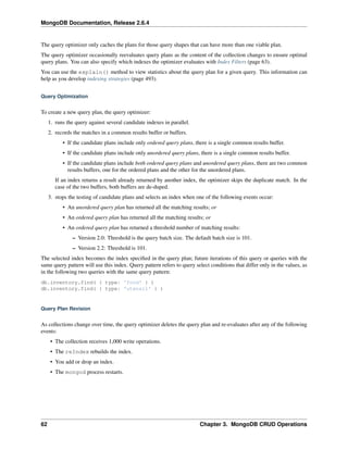 MongoDB Documentation, Release 2.6.4 
The query optimizer only caches the plans for those query shapes that can have more than one viable plan. 
The query optimizer occasionally reevaluates query plans as the content of the collection changes to ensure optimal 
query plans. You can also specify which indexes the optimizer evaluates with Index Filters (page 63). 
You can use the explain() method to view statistics about the query plan for a given query. This information can 
help as you develop indexing strategies (page 493). 
Query Optimization 
To create a new query plan, the query optimizer: 
1. runs the query against several candidate indexes in parallel. 
2. records the matches in a common results buffer or buffers. 
• If the candidate plans include only ordered query plans, there is a single common results buffer. 
• If the candidate plans include only unordered query plans, there is a single common results buffer. 
• If the candidate plans include both ordered query plans and unordered query plans, there are two common 
results buffers, one for the ordered plans and the other for the unordered plans. 
If an index returns a result already returned by another index, the optimizer skips the duplicate match. In the 
case of the two buffers, both buffers are de-duped. 
3. stops the testing of candidate plans and selects an index when one of the following events occur: 
• An unordered query plan has returned all the matching results; or 
• An ordered query plan has returned all the matching results; or 
• An ordered query plan has returned a threshold number of matching results: 
– Version 2.0: Threshold is the query batch size. The default batch size is 101. 
– Version 2.2: Threshold is 101. 
The selected index becomes the index specified in the query plan; future iterations of this query or queries with the 
same query pattern will use this index. Query pattern refers to query select conditions that differ only in the values, as 
in the following two queries with the same query pattern: 
db.inventory.find( { type: 'food' } ) 
db.inventory.find( { type: 'utensil' } ) 
Query Plan Revision 
As collections change over time, the query optimizer deletes the query plan and re-evaluates after any of the following 
events: 
• The collection receives 1,000 write operations. 
• The reIndex rebuilds the index. 
• You add or drop an index. 
• The mongod process restarts. 
62 Chapter 3. MongoDB CRUD Operations 
 
