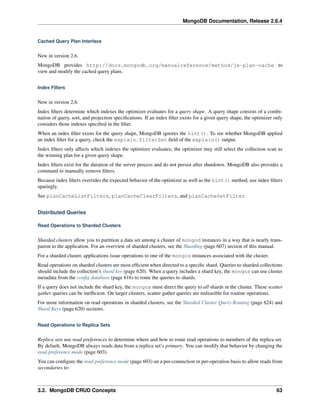 MongoDB Documentation, Release 2.6.4 
Cached Query Plan Interface 
New in version 2.6. 
MongoDB provides http://docs.mongodb.org/manualreference/method/js-plan-cache to 
view and modify the cached query plans. 
Index Filters 
New in version 2.6. 
Index filters determine which indexes the optimizer evaluates for a query shape. A query shape consists of a combi-nation 
of query, sort, and projection specifications. If an index filter exists for a given query shape, the optimizer only 
considers those indexes specified in the filter. 
When an index filter exists for the query shape, MongoDB ignores the hint(). To see whether MongoDB applied 
an index filter for a query, check the explain.filterSet field of the explain() output. 
Index filters only affects which indexes the optimizer evaluates; the optimizer may still select the collection scan as 
the winning plan for a given query shape. 
Index filters exist for the duration of the server process and do not persist after shutdown. MongoDB also provides a 
command to manually remove filters. 
Because index filters overrides the expected behavior of the optimizer as well as the hint() method, use index filters 
sparingly. 
See planCacheListFilters, planCacheClearFilters, and planCacheSetFilter. 
Distributed Queries 
Read Operations to Sharded Clusters 
Sharded clusters allow you to partition a data set among a cluster of mongod instances in a way that is nearly trans-parent 
to the application. For an overview of sharded clusters, see the Sharding (page 607) section of this manual. 
For a sharded cluster, applications issue operations to one of the mongos instances associated with the cluster. 
Read operations on sharded clusters are most efficient when directed to a specific shard. Queries to sharded collections 
should include the collection’s shard key (page 620). When a query includes a shard key, the mongos can use cluster 
metadata from the config database (page 616) to route the queries to shards. 
If a query does not include the shard key, the mongos must direct the query to all shards in the cluster. These scatter 
gather queries can be inefficient. On larger clusters, scatter gather queries are unfeasible for routine operations. 
For more information on read operations in sharded clusters, see the Sharded Cluster Query Routing (page 624) and 
Shard Keys (page 620) sections. 
Read Operations to Replica Sets 
Replica sets use read preferences to determine where and how to route read operations to members of the replica set. 
By default, MongoDB always reads data from a replica set’s primary. You can modify that behavior by changing the 
read preference mode (page 603). 
You can configure the read preference mode (page 603) on a per-connection or per-operation basis to allow reads from 
secondaries to: 
3.2. MongoDB CRUD Concepts 63 
 