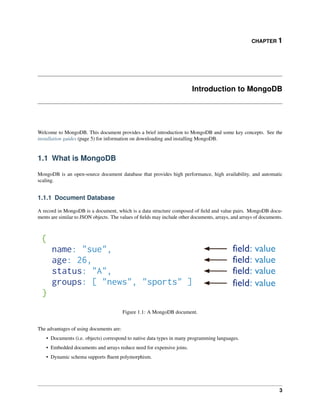 CHAPTER 1 
Introduction to MongoDB 
Welcome to MongoDB. This document provides a brief introduction to MongoDB and some key concepts. See the 
installation guides (page 5) for information on downloading and installing MongoDB. 
1.1 What is MongoDB 
MongoDB is an open-source document database that provides high performance, high availability, and automatic 
scaling. 
1.1.1 Document Database 
A record in MongoDB is a document, which is a data structure composed of field and value pairs. MongoDB docu-ments 
are similar to JSON objects. The values of fields may include other documents, arrays, and arrays of documents. 
Figure 1.1: A MongoDB document. 
The advantages of using documents are: 
• Documents (i.e. objects) correspond to native data types in many programming languages. 
• Embedded documents and arrays reduce need for expensive joins. 
• Dynamic schema supports fluent polymorphism. 
3 
 