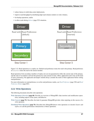 MongoDB Documentation, Release 2.6.4 
• reduce latency in multi-data-center deployments, 
• improve read throughput by distributing high read-volumes (relative to write volume), 
• for backup operations, and/or 
• to allow reads during failover (page 523) situations. 
Figure 3.12: Read operations to a replica set. Default read preference routes the read to the primary. Read preference 
of nearest routes the read to the nearest member. 
Read operations from secondary members of replica sets are not guaranteed to reflect the current state of the primary, 
and the state of secondaries will trail the primary by some amount of time. Often, applications don’t rely on this kind 
of strict consistency, but application developers should always consider the needs of their application before setting 
read preference. 
For more information on read preference or on the read preference modes, see Read Preference (page 530) and Read 
Preference Modes (page 603). 
3.2.2 Write Operations 
The following documents describe write operations: 
Write Operations Overview (page 68) Provides an overview of MongoDB’s data insertion and modification opera-tions, 
including aspects of the syntax, and behavior. 
Write Concern (page 72) Describes the kind of guarantee MongoDB provides when reporting on the success of a 
write operation. 
Distributed Write Operations (page 76) Describes how MongoDB directs write operations on sharded clusters and 
replica sets and the performance characteristics of these operations. 
3.2. MongoDB CRUD Concepts 67 
 