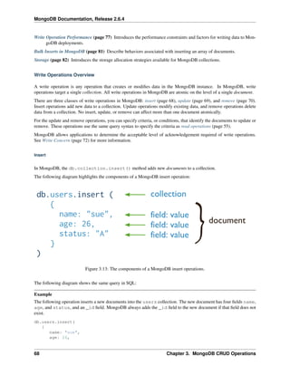 MongoDB Documentation, Release 2.6.4 
Write Operation Performance (page 77) Introduces the performance constraints and factors for writing data to Mon-goDB 
deployments. 
Bulk Inserts in MongoDB (page 81) Describe behaviors associated with inserting an array of documents. 
Storage (page 82) Introduces the storage allocation strategies available for MongoDB collections. 
Write Operations Overview 
A write operation is any operation that creates or modifies data in the MongoDB instance. In MongoDB, write 
operations target a single collection. All write operations in MongoDB are atomic on the level of a single document. 
There are three classes of write operations in MongoDB: insert (page 68), update (page 69), and remove (page 70). 
Insert operations add new data to a collection. Update operations modify existing data, and remove operations delete 
data from a collection. No insert, update, or remove can affect more than one document atomically. 
For the update and remove operations, you can specify criteria, or conditions, that identify the documents to update or 
remove. These operations use the same query syntax to specify the criteria as read operations (page 55). 
MongoDB allows applications to determine the acceptable level of acknowledgement required of write operations. 
See Write Concern (page 72) for more information. 
Insert 
In MongoDB, the db.collection.insert() method adds new documents to a collection. 
The following diagram highlights the components of a MongoDB insert operation: 
Figure 3.13: The components of a MongoDB insert operations. 
The following diagram shows the same query in SQL: 
Example 
The following operation inserts a new documents into the users collection. The new document has four fields name, 
age, and status, and an _id field. MongoDB always adds the _id field to the new document if that field does not 
exist. 
db.users.insert( 
{ 
name: "sue", 
age: 26, 
68 Chapter 3. MongoDB CRUD Operations 
 
