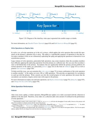 MongoDB Documentation, Release 2.6.4 
Figure 3.24: Diagram of the shard key value space segmented into smaller ranges or chunks. 
For more information, see Sharded Cluster Tutorials (page 634) and Bulk Inserts in MongoDB (page 81). 
Write Operations on Replica Sets 
In replica sets, all write operations go to the set’s primary, which applies the write operation then records the oper-ations 
on the primary’s operation log or oplog. The oplog is a reproducible sequence of operations to the data set. 
Secondary members of the set are continuously replicating the oplog and applying the operations to themselves in an 
asynchronous process. 
Large volumes of write operations, particularly bulk operations, may create situations where the secondary members 
have difficulty applying the replicating operations from the primary at a sufficient rate: this can cause the secondary’s 
state to fall behind that of the primary. Secondaries that are significantly behind the primary present problems for 
normal operation of the replica set, particularly failover (page 523) in the form of rollbacks (page 527) as well as 
general read consistency (page 528). 
To help avoid this issue, you can customize the write concern (page 72) to return confirmation of the write operation 
to another member 4 of the replica set every 100 or 1,000 operations. This provides an opportunity for secondaries 
to catch up with the primary. Write concern can slow the overall progress of write operations but ensure that the 
secondaries can maintain a largely current state with respect to the primary. 
For more information on replica sets and write operations, see Replica Acknowledged (page 75), Oplog Size (page 535), 
and Change the Size of the Oplog (page 570). 
Write Operation Performance 
Indexes 
After every insert, update, or delete operation, MongoDB must update every index associated with the collection in 
addition to the data itself. Therefore, every index on a collection adds some amount of overhead for the performance 
of write operations. 5 
4 Intermittently issuing a write concern with a w value of 2 or majority will slow the throughput of write traffic; however, this practice will 
allow the secondaries to remain current with the state of the primary. 
Changed in version 2.6: In Master/Slave (page 538) deployments, MongoDB treats w: "majority" as equivalent to w: 1. In earlier 
versions of MongoDB, w: "majority" produces an error in master/slave (page 538) deployments. 
5 For inserts and updates to un-indexed fields, the overhead for sparse indexes (page 457) is less than for non-sparse indexes. Also for non-sparse 
indexes, updates that do not change the record size have less indexing overhead. 
3.2. MongoDB CRUD Concepts 77 
 