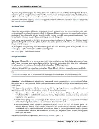 MongoDB Documentation, Release 2.6.4 
In general, the performance gains that indexes provide for read operations are worth the insertion penalty. However, 
in order to optimize write performance when possible, be careful when creating new indexes and evaluate the existing 
indexes to ensure that your queries actually use these indexes. 
For indexes and queries, see Query Optimization (page 60). For more information on indexes, see Indexes (page 431) 
and Indexing Strategies (page 493). 
Document Growth 
If an update operation causes a document to exceed the currently allocated record size, MongoDB relocates the docu-ment 
on disk with enough contiguous space to hold the document. These relocations take longer than in-place updates, 
particularly if the collection has indexes. If a collection has indexes, MongoDB must update all index entries. Thus, 
for a collection with many indexes, the move will impact the write throughput. 
Some update operations, such as the $inc operation, do not cause an increase in document size. For these update 
operations, MongoDB can apply the updates in-place. Other update operations, such as the $push operation, change 
the size of the document. 
In-place-updates are significantly more efficient than updates that cause document growth. When possible, use data 
models (page 133) that minimize the need for document growth. 
See Storage (page 82) for more information. 
Storage Performance 
Hardware The capability of the storage system creates some important physical limits for the performance of Mon-goDB’s 
write operations. Many unique factors related to the storage system of the drive affect write performance, 
including random access patterns, disk caches, disk readahead and RAID configurations. 
Solid state drives (SSDs) can outperform spinning hard disks (HDDs) by 100 times or more for random workloads. 
See 
Production Notes (page 188) for recommendations regarding additional hardware and configuration options. 
Journaling MongoDB uses write ahead logging to an on-disk journal to guarantee write operation (page 67) dura-bility 
and to provide crash resiliency. Before applying a change to the data files, MongoDB writes the change operation 
to the journal. 
While the durability assurance provided by the journal typically outweigh the performance costs of the additional write 
operations, consider the following interactions between the journal and performance: 
• if the journal and the data file reside on the same block device, the data files and the journal may have to contend 
for a finite number of available write operations. Moving the journal to a separate device may increase the 
capacity for write operations. 
• if applications specify write concern (page 72) that includes journaled (page 73), mongod will decrease the 
duration between journal commits, which can increases the overall write load. 
• the duration between journal commits is configurable using the commitIntervalMs run-time option. De-creasing 
the period between journal commits will increase the number of write operations, which can limit 
MongoDB’s capacity for write operations. Increasing the amount of time between commits may decrease the 
total number of write operation, but also increases the chance that the journal will not record a write operation 
in the event of a failure. 
For additional information on journaling, see Journaling Mechanics (page 275). 
80 Chapter 3. MongoDB CRUD Operations 
 