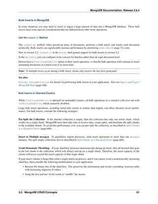 MongoDB Documentation, Release 2.6.4 
Bulk Inserts in MongoDB 
In some situations you may need to insert or ingest a large amount of data into a MongoDB database. These bulk 
inserts have some special considerations that are different from other write operations. 
Use the insert() Method 
The insert() method, when passed an array of documents, performs a bulk insert, and inserts each document 
atomically. Bulk inserts can significantly increase performance by amortizing write concern (page 72) costs. 
New in version 2.2: insert() in the mongo shell gained support for bulk inserts in version 2.2. 
In the drivers, you can configure write concern for batches rather than on a per-document level. 
Drivers have a ContinueOnError option in their insert operation, so that the bulk operation will continue to insert 
remaining documents in a batch even if an insert fails. 
Note: If multiple errors occur during a bulk insert, clients only receive the last error generated. 
See also: 
Driver documentation for details on performing bulk inserts in your application. Also see Import and Export 
MongoDB Data (page 186). 
Bulk Inserts on Sharded Clusters 
While ContinueOnError is optional on unsharded clusters, all bulk operations to a sharded collection run with 
ContinueOnError, which cannot be disabled. 
Large bulk insert operations, including initial data inserts or routine data import, can affect sharded cluster perfor-mance. 
For bulk inserts, consider the following strategies: 
Pre-Split the Collection If the sharded collection is empty, then the collection has only one initial chunk, which 
resides on a single shard. MongoDB must then take time to receive data, create splits, and distribute the split chunks 
to the available shards. To avoid this performance cost, you can pre-split the collection, as described in Split Chunks 
in a Sharded Cluster (page 666). 
Insert to Multiple mongos To parallelize import processes, send insert operations to more than one mongos 
instance. Pre-split empty collections first as described in Split Chunks in a Sharded Cluster (page 666). 
Avoid Monotonic Throttling If your shard key increases monotonically during an insert, then all inserted data goes 
to the last chunk in the collection, which will always end up on a single shard. Therefore, the insert capacity of the 
cluster will never exceed the insert capacity of that single shard. 
If your insert volume is larger than what a single shard can process, and if you cannot avoid a monotonically increasing 
shard key, then consider the following modifications to your application: 
• Reverse the binary bits of the shard key. This preserves the information and avoids correlating insertion order 
with increasing sequence of values. 
• Swap the first and last 16-bit words to “shuffle” the inserts. 
3.2. MongoDB CRUD Concepts 81 
 