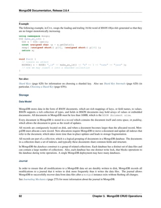 MongoDB Documentation, Release 2.6.4 
Example 
The following example, in C++, swaps the leading and trailing 16-bit word of BSON ObjectIds generated so that they 
are no longer monotonically increasing. 
using namespace mongo; 
OID make_an_id() { 
OID x = OID::gen(); 
const unsigned char *p = x.getData(); 
swap( (unsigned short&) p[0], (unsigned short&) p[10] ); 
return x; 
} 
void foo() { 
// create an object 
BSONObj o = BSON( "_id" << make_an_id() << "x" << 3 << "name" << "jane" ); 
// now we may insert o into a sharded collection 
} 
See also: 
Shard Keys (page 620) for information on choosing a sharded key. Also see Shard Key Internals (page 620) (in 
particular, Choosing a Shard Key (page 639)). 
Storage 
Data Model 
MongoDB stores data in the form of BSON documents, which are rich mappings of keys, or field names, to values. 
BSON supports a rich collection of types, and fields in BSON documents may hold arrays of values or embedded 
documents. All documents in MongoDB must be less than 16MB, which is the BSON document size. 
Every document in MongoDB is stored in a record which contains the document itself and extra space, or padding, 
which allows the document to grow as the result of updates. 
All records are contiguously located on disk, and when a document becomes larger than the allocated record, Mon-goDB 
must allocate a new record. New allocations require MongoDB to move a document and update all indexes that 
refer to the document, which takes more time than in-place updates and leads to storage fragmentation. 
All records are part of a collection, which is a logical grouping of documents in a MongoDB database. The documents 
in a collection share a set of indexes, and typically these documents share common fields and structure. 
In MongoDB the database construct is a group of related collections. Each database has a distinct set of data files and 
can contain a large number of collections. Also, each database has one distinct write lock, that blocks operations to 
the database during write operations. A single MongoDB deployment may have many databases. 
Journal 
In order to ensure that all modifications to a MongoDB data set are durably written to disk, MongoDB records all 
modifications to a journal that it writes to disk more frequently than it writes the data files. The journal allows 
MongoDB to successfully recover data from data files after a mongod instance exits without flushing all changes. 
See Journaling Mechanics (page 275) for more information about the journal in MongoDB. 
82 Chapter 3. MongoDB CRUD Operations 
 