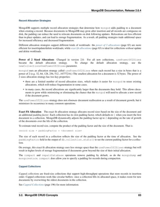 MongoDB Documentation, Release 2.6.4 
Record Allocation Strategies 
MongoDB supports multiple record allocation strategies that determine how mongod adds padding to a document 
when creating a record. Because documents in MongoDB may grow after insertion and all records are contiguous on 
disk, the padding can reduce the need to relocate documents on disk following updates. Relocations are less efficient 
than in-place updates, and can lead to storage fragmentation. As a result, all padding strategies trade additional space 
for increased efficiency and decreased fragmentation. 
Different allocation strategies support different kinds of workloads: the power of 2 allocations (page 83) are more 
efficient for insert/update/delete workloads; while exact fit allocations (page 83) is ideal for collections without update 
and delete workloads. 
Power of 2 Sized Allocations Changed in version 2.6: For all new collections, usePowerOf2Sizes 
became the default allocation strategy. To change the default allocation strategy, use the 
newCollectionsUsePowerOf2Sizes parameter. 
mongod uses an allocation strategy called usePowerOf2Sizes where each record has a size in bytes that is a 
power of 2 (e.g. 32, 64, 128, 256, 512...16777216.) The smallest allocation for a document is 32 bytes. The power of 
2 sizes allocation strategy has two key properties: 
• there are a limited number of record allocation sizes, which makes it easier for mongod to reuse existing 
allocations, which will reduce fragmentation in some cases. 
• in many cases, the record allocations are significantly larger than the documents they hold. This allows docu-ments 
to grow while minimizing or eliminating the chance that the mongod will need to allocate a new record 
if the document grows. 
The usePowerOf2Sizes strategy does not eliminate document reallocation as a result of document growth, but it 
minimizes its occurrence in many common operations. 
Exact Fit Allocation The exact fit allocation strategy allocates record sizes based on the size of the document and 
an additional padding factor. Each collection has its own padding factor, which defaults to 1 when you insert the first 
document in a collection. MongoDB dynamically adjusts the padding factor up to 2 depending on the rate of growth 
of the documents over the life of the collection. 
To estimate total record size, compute the product of the padding factor and the size of the document. That is: 
record size = paddingFactor * <document size> 
The size of each record in a collection reflects the size of the padding factor at the time of allocation. See the 
paddingFactor field in the output of db.collection.stats() to see the current padding factor for a collec-tion. 
On average, this exact fit allocation strategy uses less storage space than the usePowerOf2Sizes strategy but will 
result in higher levels of storage fragmentation if documents grow beyond the size of their initial allocation. 
The compact and repairDatabase operations remove padding by default, as do the mongodump and 
mongorestore. compact does allow you to specify a padding for records during compaction. 
Capped Collections 
Capped collections are fixed-size collections that support high-throughput operations that store records in insertion 
order. Capped collections work like circular buffers: once a collection fills its allocated space, it makes room for new 
documents by overwriting the oldest documents in the collection. 
See Capped Collections (page 196) for more information. 
3.2. MongoDB CRUD Concepts 83 
 