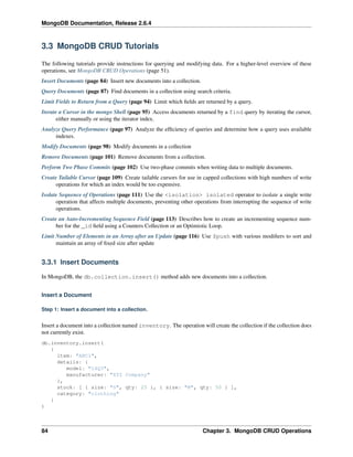 MongoDB Documentation, Release 2.6.4 
3.3 MongoDB CRUD Tutorials 
The following tutorials provide instructions for querying and modifying data. For a higher-level overview of these 
operations, see MongoDB CRUD Operations (page 51). 
Insert Documents (page 84) Insert new documents into a collection. 
Query Documents (page 87) Find documents in a collection using search criteria. 
Limit Fields to Return from a Query (page 94) Limit which fields are returned by a query. 
Iterate a Cursor in the mongo Shell (page 95) Access documents returned by a find query by iterating the cursor, 
either manually or using the iterator index. 
Analyze Query Performance (page 97) Analyze the efficiency of queries and determine how a query uses available 
indexes. 
Modify Documents (page 98) Modify documents in a collection 
Remove Documents (page 101) Remove documents from a collection. 
Perform Two Phase Commits (page 102) Use two-phase commits when writing data to multiple documents. 
Create Tailable Cursor (page 109) Create tailable cursors for use in capped collections with high numbers of write 
operations for which an index would be too expensive. 
Isolate Sequence of Operations (page 111) Use the <isolation> isolated operator to isolate a single write 
operation that affects multiple documents, preventing other operations from interrupting the sequence of write 
operations. 
Create an Auto-Incrementing Sequence Field (page 113) Describes how to create an incrementing sequence num-ber 
for the _id field using a Counters Collection or an Optimistic Loop. 
Limit Number of Elements in an Array after an Update (page 116) Use $push with various modifiers to sort and 
maintain an array of fixed size after update 
3.3.1 Insert Documents 
In MongoDB, the db.collection.insert() method adds new documents into a collection. 
Insert a Document 
Step 1: Insert a document into a collection. 
Insert a document into a collection named inventory. The operation will create the collection if the collection does 
not currently exist. 
db.inventory.insert( 
{ 
item: "ABC1", 
details: { 
model: "14Q3", 
manufacturer: "XYZ Company" 
}, 
stock: [ { size: "S", qty: 25 }, { size: "M", qty: 50 } ], 
category: "clothing" 
} 
) 
84 Chapter 3. MongoDB CRUD Operations 
 