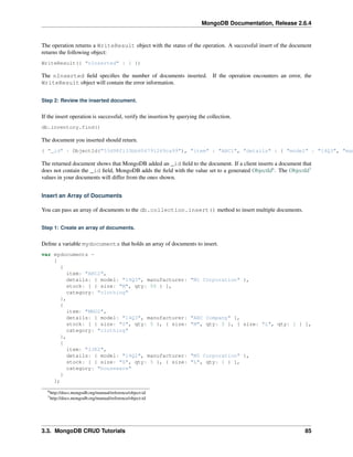 MongoDB Documentation, Release 2.6.4 
The operation returns a WriteResult object with the status of the operation. A successful insert of the document 
returns the following object: 
WriteResult({ "nInserted" : 1 }) 
The nInserted field specifies the number of documents inserted. If the operation encounters an error, the 
WriteResult object will contain the error information. 
Step 2: Review the inserted document. 
If the insert operation is successful, verify the insertion by querying the collection. 
db.inventory.find() 
The document you inserted should return. 
{ "_id" : ObjectId("53d98f133bb604791249ca99"), "item" : "ABC1", "details" : { "model" : "14Q3", "manufacturer" The returned document shows that MongoDB added an _id field to the document. If a client inserts a document that 
does not contain the _id field, MongoDB adds the field with the value set to a generated ObjectId6. The ObjectId7 
values in your documents will differ from the ones shown. 
Insert an Array of Documents 
You can pass an array of documents to the db.collection.insert() method to insert multiple documents. 
Step 1: Create an array of documents. 
Define a variable mydocuments that holds an array of documents to insert. 
var mydocuments = 
[ 
{ 
item: "ABC2", 
details: { model: "14Q3", manufacturer: "M1 Corporation" }, 
stock: [ { size: "M", qty: 50 } ], 
category: "clothing" 
}, 
{ 
item: "MNO2", 
details: { model: "14Q3", manufacturer: "ABC Company" }, 
stock: [ { size: "S", qty: 5 }, { size: "M", qty: 5 }, { size: "L", qty: 1 } ], 
category: "clothing" 
}, 
{ 
item: "IJK2", 
details: { model: "14Q2", manufacturer: "M5 Corporation" }, 
stock: [ { size: "S", qty: 5 }, { size: "L", qty: 1 } ], 
category: "houseware" 
} 
]; 
6http://docs.mongodb.org/manual/reference/object-id 
7http://docs.mongodb.org/manual/reference/object-id 
3.3. MongoDB CRUD Tutorials 85 
 