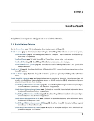 CHAPTER 2 
Install MongoDB 
MongoDB runs on most platforms and supports both 32-bit and 64-bit architectures. 
2.1 Installation Guides 
See the Release Notes (page 725) for information about specific releases of MongoDB. 
Install on Linux (page 6) Documentations for installing the official MongoDB distribution on Linux-based systems. 
Install on Red Hat (page 6) Install MongoDB on Red Hat Enterprise, CentOS, Fedora and related Linux sys-tems 
using .rpm packages. 
Install on Ubuntu (page 9) Install MongoDB on Ubuntu Linux systems using .deb packages. 
Install on Debian (page 12) Install MongoDB on Debian systems using .deb packages. 
Install on Other Linux Systems (page 14) Install the official build of MongoDB on other Linux systems from 
MongoDB archives. 
Install on OS X (page 16) Install the official build of MongoDB on OS X systems from Homebrew packages or from 
MongoDB archives. 
Install on Windows (page 19) Install MongoDB on Windows systems and optionally start MongoDB as a Windows 
service. 
Install MongoDB Enterprise (page 24) MongoDB Enterprise is available for MongoDB Enterprise subscribers and 
includes several additional features including support for SNMP monitoring, LDAP authentication, Kerberos 
authentication, and System Event Auditing. 
Install MongoDB Enterprise on Red Hat (page 24) Install the MongoDB Enterprise build and required depen-dencies 
on Red Hat Enterprise or CentOS Systems using packages. 
Install MongoDB Enterprise on Ubuntu (page 27) Install the MongoDB Enterprise build and required depen-dencies 
on Ubuntu Linux Systems using packages. 
Install MongoDB Enterprise on Debian (page 30) Install the MongoDB Enterprise build and required depen-dencies 
on Debian Linux Systems using packages. 
Install MongoDB Enterprise on SUSE (page 32) Install the MongoDB Enterprise build and required depen-dencies 
on SUSE Enterprise Linux. 
Install MongoDB Enterprise on Amazon AMI (page 34) Install the MongoDB Enterprise build and required 
dependencies on Amazon Linux AMI. 
Install MongoDB Enterprise on Windows (page 36) Install the MongoDB Enterprise build and required de-pendencies 
using the .msi installer. 
5 
 