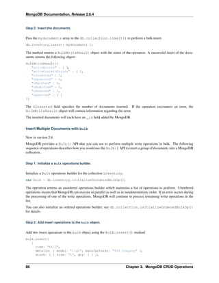 MongoDB Documentation, Release 2.6.4 
Step 2: Insert the documents. 
Pass the mydocuments array to the db.collection.insert() to perform a bulk insert. 
db.inventory.insert( mydocuments ); 
The method returns a BulkWriteResult object with the status of the operation. A successful insert of the docu-ments 
returns the following object: 
BulkWriteResult({ 
"writeErrors" : [ ], 
"writeConcernErrors" : [ ], 
"nInserted" : 3, 
"nUpserted" : 0, 
"nMatched" : 0, 
"nModified" : 0, 
"nRemoved" : 0, 
"upserted" : [ ] 
}) 
The nInserted field specifies the number of documents inserted. If the operation encounters an error, the 
BulkWriteResult object will contain information regarding the error. 
The inserted documents will each have an _id field added by MongoDB. 
Insert Multiple Documents with Bulk 
New in version 2.6. 
MongoDB provides a Bulk() API that you can use to perform multiple write operations in bulk. The following 
sequence of operations describes how you would use the Bulk() API to insert a group of documents into a MongoDB 
collection. 
Step 1: Initialize a Bulk operations builder. 
Initialize a Bulk operations builder for the collection inventory. 
var bulk = db.inventory.initializeUnorderedBulkOp(); 
The operation returns an unordered operations builder which maintains a list of operations to perform. Unordered 
operations means that MongoDB can execute in parallel as well as in nondeterministic order. If an error occurs during 
the processing of one of the write operations, MongoDB will continue to process remaining write operations in the 
list. 
You can also initialize an ordered operations builder; see db.collection.initializeOrderedBulkOp() 
for details. 
Step 2: Add insert operations to the bulk object. 
Add two insert operations to the bulk object using the Bulk.insert() method. 
bulk.insert( 
{ 
item: "BE10", 
details: { model: "14Q2", manufacturer: "XYZ Company" }, 
stock: [ { size: "L", qty: 5 } ], 
86 Chapter 3. MongoDB CRUD Operations 
 