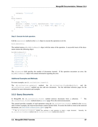 MongoDB Documentation, Release 2.6.4 
category: "clothing" 
} 
); 
bulk.insert( 
{ 
item: "ZYT1", 
details: { model: "14Q1", manufacturer: "ABC Company" }, 
stock: [ { size: "S", qty: 5 }, { size: "M", qty: 5 } ], 
category: "houseware" 
} 
); 
Step 3: Execute the bulk operation. 
Call the execute() method on the bulk object to execute the operations in its list. 
bulk.execute(); 
The method returns a BulkWriteResult object with the status of the operation. A successful insert of the docu-ments 
returns the following object: 
BulkWriteResult({ 
"writeErrors" : [ ], 
"writeConcernErrors" : [ ], 
"nInserted" : 2, 
"nUpserted" : 0, 
"nMatched" : 0, 
"nModified" : 0, 
"nRemoved" : 0, 
"upserted" : [ ] 
}) 
The nInserted field specifies the number of documents inserted. If the operation encounters an error, the 
BulkWriteResult object will contain information regarding the error. 
Additional Examples and Methods 
For more examples, see db.collection.insert(). 
The db.collection.update() method, the db.collection.findAndModify(), and the 
db.collection.save() method can also add new documents. See the individual reference pages for the 
methods for more information and examples. 
3.3.2 Query Documents 
In MongoDB, the db.collection.find() method retrieves documents from a collection. 8 The 
db.collection.find() method returns a cursor (page 59) to the retrieved documents. 
This tutorial provides examples of read operations using the db.collection.find() method in the mongo 
shell. In these examples, the retrieved documents contain all their fields. To restrict the fields to return in the retrieved 
documents, see Limit Fields to Return from a Query (page 94). 
8 The db.collection.findOne() method also performs a read operation to return a single document. Internally, the 
db.collection.findOne() method is the db.collection.find() method with a limit of 1. 
3.3. MongoDB CRUD Tutorials 87 
 