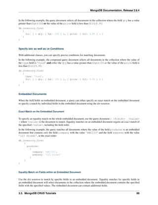 MongoDB Documentation, Release 2.6.4 
In the following example, the query document selects all documents in the collection where the field qty has a value 
greater than ($gt) 100 or the value of the price field is less than ($lt) 9.95: 
db.inventory.find( 
{ 
$or: [ { qty: { $gt: 100 } }, { price: { $lt: 9.95 } } ] 
} 
) 
Specify AND as well as OR Conditions 
With additional clauses, you can specify precise conditions for matching documents. 
In the following example, the compound query document selects all documents in the collection where the value of 
the type field is ’food’ and either the qty has a value greater than ($gt) 100 or the value of the price field is 
less than ($lt) 9.95: 
db.inventory.find( 
{ 
type: 'food', 
$or: [ { qty: { $gt: 100 } }, { price: { $lt: 9.95 } } ] 
} 
) 
Embedded Documents 
When the field holds an embedded document, a query can either specify an exact match on the embedded document 
or specify a match by individual fields in the embedded document using the dot notation. 
Exact Match on the Embedded Document 
To specify an equality match on the whole embedded document, use the query document { <field>: <value> 
} where <value> is the document to match. Equality matches on an embedded document require an exact match of 
the specified <value>, including the field order. 
In the following example, the query matches all documents where the value of the field producer is an embedded 
document that contains only the field company with the value ’ABC123’ and the field address with the value 
’123 Street’, in the exact order: 
db.inventory.find( 
{ 
producer: 
{ 
company: 'ABC123', 
address: '123 Street' 
} 
} 
) 
Equality Match on Fields within an Embedded Document 
Use the dot notation to match by specific fields in an embedded document. Equality matches for specific fields in 
an embedded document will select documents in the collection where the embedded document contains the specified 
fields with the specified values. The embedded document can contain additional fields. 
3.3. MongoDB CRUD Tutorials 89 
 