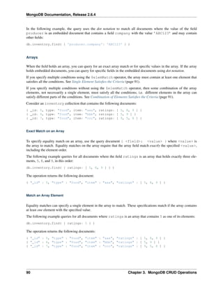 MongoDB Documentation, Release 2.6.4 
In the following example, the query uses the dot notation to match all documents where the value of the field 
producer is an embedded document that contains a field company with the value ’ABC123’ and may contain 
other fields: 
db.inventory.find( { 'producer.company': 'ABC123' } ) 
Arrays 
When the field holds an array, you can query for an exact array match or for specific values in the array. If the array 
holds embedded documents, you can query for specific fields in the embedded documents using dot notation. 
If you specify multiple conditions using the $elemMatch operator, the array must contain at least one element that 
satisfies all the conditions. See Single Element Satisfies the Criteria (page 91). 
If you specify multiple conditions without using the $elemMatch operator, then some combination of the array 
elements, not necessarily a single element, must satisfy all the conditions; i.e. different elements in the array can 
satisfy different parts of the conditions. See Combination of Elements Satisfies the Criteria (page 91). 
Consider an inventory collection that contains the following documents: 
{ _id: 5, type: "food", item: "aaa", ratings: [ 5, 8, 9 ] } 
{ _id: 6, type: "food", item: "bbb", ratings: [ 5, 9 ] } 
{ _id: 7, type: "food", item: "ccc", ratings: [ 9, 5, 8 ] } 
Exact Match on an Array 
To specify equality match on an array, use the query document { <field>: <value> } where <value> is 
the array to match. Equality matches on the array require that the array field match exactly the specified <value>, 
including the element order. 
The following example queries for all documents where the field ratings is an array that holds exactly three ele-ments, 
5, 8, and 9, in this order: 
db.inventory.find( { ratings: [ 5, 8, 9 ] } ) 
The operation returns the following document: 
{ "_id" : 5, "type" : "food", "item" : "aaa", "ratings" : [ 5, 8, 9 ] } 
Match an Array Element 
Equality matches can specify a single element in the array to match. These specifications match if the array contains 
at least one element with the specified value. 
The following example queries for all documents where ratings is an array that contains 5 as one of its elements: 
db.inventory.find( { ratings: 5 } ) 
The operation returns the following documents: 
{ "_id" : 5, "type" : "food", "item" : "aaa", "ratings" : [ 5, 8, 9 ] } 
{ "_id" : 6, "type" : "food", "item" : "bbb", "ratings" : [ 5, 9 ] } 
{ "_id" : 7, "type" : "food", "item" : "ccc", "ratings" : [ 9, 5, 8 ] } 
90 Chapter 3. MongoDB CRUD Operations 
 