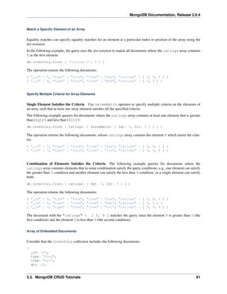 MongoDB Documentation, Release 2.6.4 
Match a Specific Element of an Array 
Equality matches can specify equality matches for an element at a particular index or position of the array using the 
dot notation. 
In the following example, the query uses the dot notation to match all documents where the ratings array contains 
5 as the first element: 
db.inventory.find( { 'ratings.0': 5 } ) 
The operation returns the following documents: 
{ "_id" : 5, "type" : "food", "item" : "aaa", "ratings" : [ 5, 8, 9 ] } 
{ "_id" : 6, "type" : "food", "item" : "bbb", "ratings" : [ 5, 9 ] } 
Specify Multiple Criteria for Array Elements 
Single Element Satisfies the Criteria Use $elemMatch operator to specify multiple criteria on the elements of 
an array such that at least one array element satisfies all the specified criteria. 
The following example queries for documents where the ratings array contains at least one element that is greater 
than ($gt) 5 and less than ($lt) 9: 
db.inventory.find( { ratings: { $elemMatch: { $gt: 5, $lt: 9 } } } ) 
The operation returns the following documents, whose ratings array contains the element 8 which meets the crite-ria: 
{ "_id" : 5, "type" : "food", "item" : "aaa", "ratings" : [ 5, 8, 9 ] } 
{ "_id" : 7, "type" : "food", "item" : "ccc", "ratings" : [ 9, 5, 8 ] } 
Combination of Elements Satisfies the Criteria The following example queries for documents where the 
ratings array contains elements that in some combination satisfy the query conditions; e.g., one element can satisfy 
the greater than 5 condition and another element can satisfy the less than 9 condition, or a single element can satisfy 
both: 
db.inventory.find( { ratings: { $gt: 5, $lt: 9 } } ) 
The operation returns the following documents: 
{ "_id" : 5, "type" : "food", "item" : "aaa", "ratings" : [ 5, 8, 9 ] } 
{ "_id" : 6, "type" : "food", "item" : "bbb", "ratings" : [ 5, 9 ] } 
{ "_id" : 7, "type" : "food", "item" : "ccc", "ratings" : [ 9, 5, 8 ] } 
The document with the "ratings" : [ 5, 9 ] matches the query since the element 9 is greater than 5 (the 
first condition) and the element 5 is less than 9 (the second condition). 
Array of Embedded Documents 
Consider that the inventory collection includes the following documents: 
{ 
_id: 100, 
type: "food", 
item: "xyz", 
qty: 25, 
3.3. MongoDB CRUD Tutorials 91 
 