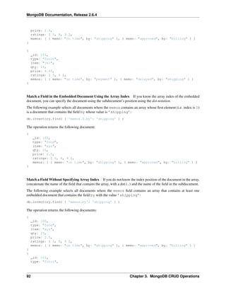 MongoDB Documentation, Release 2.6.4 
price: 2.5, 
ratings: [ 5, 8, 9 ], 
memos: [ { memo: "on time", by: "shipping" }, { memo: "approved", by: "billing" } ] 
} 
{ 
_id: 101, 
type: "fruit", 
item: "jkl", 
qty: 10, 
price: 4.25, 
ratings: [ 5, 9 ], 
memos: [ { memo: "on time", by: "payment" }, { memo: "delayed", by: "shipping" } ] 
} 
Match a Field in the Embedded Document Using the Array Index If you know the array index of the embedded 
document, you can specify the document using the subdocument’s position using the dot notation. 
The following example selects all documents where the memos contains an array whose first element (i.e. index is 0) 
is a document that contains the field by whose value is ’shipping’: 
db.inventory.find( { 'memos.0.by': 'shipping' } ) 
The operation returns the following document: 
{ 
_id: 100, 
type: "food", 
item: "xyz", 
qty: 25, 
price: 2.5, 
ratings: [ 5, 8, 9 ], 
memos: [ { memo: "on time", by: "shipping" }, { memo: "approved", by: "billing" } ] 
} 
Match a FieldWithout Specifying Array Index If you do not know the index position of the document in the array, 
concatenate the name of the field that contains the array, with a dot (.) and the name of the field in the subdocument. 
The following example selects all documents where the memos field contains an array that contains at least one 
embedded document that contains the field by with the value ’shipping’: 
db.inventory.find( { 'memos.by': 'shipping' } ) 
The operation returns the following documents: 
{ 
_id: 100, 
type: "food", 
item: "xyz", 
qty: 25, 
price: 2.5, 
ratings: [ 5, 8, 9 ], 
memos: [ { memo: "on time", by: "shipping" }, { memo: "approved", by: "billing" } ] 
} 
{ 
_id: 101, 
type: "fruit", 
92 Chapter 3. MongoDB CRUD Operations 
 