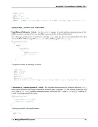MongoDB Documentation, Release 2.6.4 
item: "jkl", 
qty: 10, 
price: 4.25, 
ratings: [ 5, 9 ], 
memos: [ { memo: "on time", by: "payment" }, { memo: "delayed", by: "shipping" } ] 
} 
Specify Multiple Criteria for Array of Documents 
Single Element Satisfies the Criteria Use $elemMatch operator to specify multiple criteria on an array of em-bedded 
documents such that at least one embedded document satisfies all the specified criteria. 
The following example queries for documents where the memos array has at least one embedded document that 
contains both the field memo equal to ’on time’ and the field by equal to ’shipping’: 
db.inventory.find( 
{ 
memos: 
{ 
$elemMatch: 
{ 
memo: 'on time', 
by: 'shipping' 
} 
} 
} 
) 
The operation returns the following document: 
{ 
_id: 100, 
type: "food", 
item: "xyz", 
qty: 25, 
price: 2.5, 
ratings: [ 5, 8, 9 ], 
memos: [ { memo: "on time", by: "shipping" }, { memo: "approved", by: "billing" } ] 
} 
Combination of Elements Satisfies the Criteria The following example queries for documents where the memos 
array contains elements that in some combination satisfy the query conditions; e.g. one element satisfies the field 
memo equal to ’on time’ condition and another element satisfies the field by equal to ’shipping’ condition, or 
a single element can satisfy both criteria: 
db.inventory.find( 
{ 
'memos.memo': 'on time', 
'memos.by': 'shipping' 
} 
) 
The query returns the following documents: 
{ 
_id: 100, 
3.3. MongoDB CRUD Tutorials 93 
 