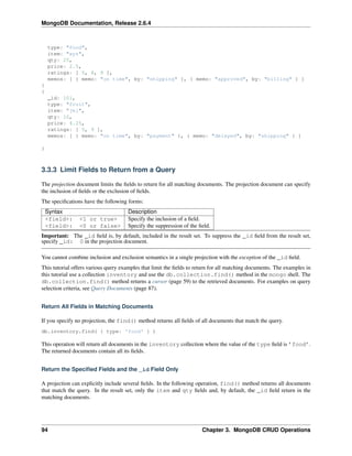 MongoDB Documentation, Release 2.6.4 
type: "food", 
item: "xyz", 
qty: 25, 
price: 2.5, 
ratings: [ 5, 8, 9 ], 
memos: [ { memo: "on time", by: "shipping" }, { memo: "approved", by: "billing" } ] 
} 
{ 
_id: 101, 
type: "fruit", 
item: "jkl", 
qty: 10, 
price: 4.25, 
ratings: [ 5, 9 ], 
memos: [ { memo: "on time", by: "payment" }, { memo: "delayed", by: "shipping" } ] 
} 
3.3.3 Limit Fields to Return from a Query 
The projection document limits the fields to return for all matching documents. The projection document can specify 
the inclusion of fields or the exclusion of fields. 
The specifications have the following forms: 
Syntax Description 
<field>: <1 or true> Specify the inclusion of a field. 
<field>: <0 or false> Specify the suppression of the field. 
Important: The _id field is, by default, included in the result set. To suppress the _id field from the result set, 
specify _id: 0 in the projection document. 
You cannot combine inclusion and exclusion semantics in a single projection with the exception of the _id field. 
This tutorial offers various query examples that limit the fields to return for all matching documents. The examples in 
this tutorial use a collection inventory and use the db.collection.find() method in the mongo shell. The 
db.collection.find() method returns a cursor (page 59) to the retrieved documents. For examples on query 
selection criteria, see Query Documents (page 87). 
Return All Fields in Matching Documents 
If you specify no projection, the find() method returns all fields of all documents that match the query. 
db.inventory.find( { type: 'food' } ) 
This operation will return all documents in the inventory collection where the value of the type field is ’food’. 
The returned documents contain all its fields. 
Return the Specified Fields and the _id Field Only 
A projection can explicitly include several fields. In the following operation, find() method returns all documents 
that match the query. In the result set, only the item and qty fields and, by default, the _id field return in the 
matching documents. 
94 Chapter 3. MongoDB CRUD Operations 
 