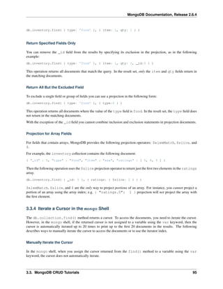 MongoDB Documentation, Release 2.6.4 
db.inventory.find( { type: 'food' }, { item: 1, qty: 1 } ) 
Return Specified Fields Only 
You can remove the _id field from the results by specifying its exclusion in the projection, as in the following 
example: 
db.inventory.find( { type: 'food' }, { item: 1, qty: 1, _id:0 } ) 
This operation returns all documents that match the query. In the result set, only the item and qty fields return in 
the matching documents. 
Return All But the Excluded Field 
To exclude a single field or group of fields you can use a projection in the following form: 
db.inventory.find( { type: 'food' }, { type:0 } ) 
This operation returns all documents where the value of the type field is food. In the result set, the type field does 
not return in the matching documents. 
With the exception of the _id field you cannot combine inclusion and exclusion statements in projection documents. 
Projection for Array Fields 
For fields that contain arrays, MongoDB provides the following projection operators: $elemMatch, $slice, and 
$. 
For example, the inventory collection contains the following document: 
{ "_id" : 5, "type" : "food", "item" : "aaa", "ratings" : [ 5, 8, 9 ] } 
Then the following operation uses the $slice projection operator to return just the first two elements in the ratings 
array. 
db.inventory.find( { _id: 5 }, { ratings: { $slice: 2 } } ) 
$elemMatch, $slice, and $ are the only way to project portions of an array. For instance, you cannot project a 
portion of an array using the array index; e.g. { "ratings.0": 1 } projection will not project the array with 
the first element. 
3.3.4 Iterate a Cursor in the mongo Shell 
The db.collection.find() method returns a cursor. To access the documents, you need to iterate the cursor. 
However, in the mongo shell, if the returned cursor is not assigned to a variable using the var keyword, then the 
cursor is automatically iterated up to 20 times to print up to the first 20 documents in the results. The following 
describes ways to manually iterate the cursor to access the documents or to use the iterator index. 
Manually Iterate the Cursor 
In the mongo shell, when you assign the cursor returned from the find() method to a variable using the var 
keyword, the cursor does not automatically iterate. 
3.3. MongoDB CRUD Tutorials 95 
 