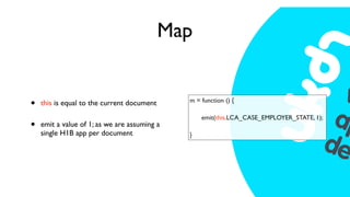 Map


•   this is equal to the current document     m = function () {

                                              
   emit(this.LCA_CASE_EMPLOYER_STATE, 1);
•   emit a value of 1; as we are assuming a
    single H1B app per document               }
 