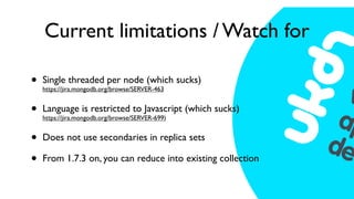 Current limitations / Watch for

•   Single threaded per node (which sucks)
    https://jira.mongodb.org/browse/SERVER-463


•   Language is restricted to Javascript (which sucks)
    https://jira.mongodb.org/browse/SERVER-699)


•   Does not use secondaries in replica sets

•   From 1.7.3 on, you can reduce into existing collection
 