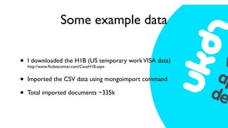 Some example data

•   I downloaded the H1B (US temporary work VISA data)
    http://www.ﬂcdatacenter.com/CaseH1B.aspx


•   Imported the CSV data using mongoimport command

•   Total imported documents ~335k
 