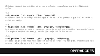 OPERADORES
Existem campos que contém um array e alguns operadores para utilizarmos
neles
$ne
$ db.pessoas.find({cursos: {$ne: "mysql"}})
Buscamos dentro do campo cursos que é um array as pessoas que NÃO fizeram o
curso de mysql
$in
$ db.pessoas.find({cursos: {$in: ["mysql", "mongodb"]}})
Buscamos as pessoas que fizeram o curso de mysql ou mongodb, lembrando que o
$in espera sempre um array, mesmo que seja um único valor.
$nin
$ db.pessoas.find({cursos: {$nin: ["mysql", "mongodb"]}})
Retorna as pessoas que não fizeram curso de mysql ou mongodb. Documentos que
nenhum valor do array foi encontrado.
 
