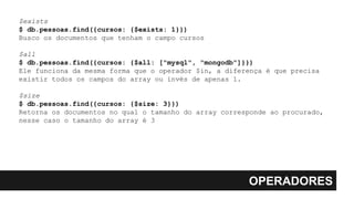 OPERADORES
$exists
$ db.pessoas.find({cursos: {$exists: 1}})
Busco os documentos que tenham o campo cursos
$all
$ db.pessoas.find({cursos: {$all: ["mysql", "mongodb"]}})
Ele funciona da mesma forma que o operador $in, a diferença é que precisa
existir todos os campos do array ou invés de apenas 1.
$size
$ db.pessoas.find({cursos: {$size: 3}})
Retorna os documentos no qual o tamanho do array corresponde ao procurado,
nesse caso o tamanho do array é 3
 