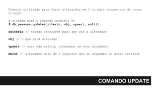 COMANDO UPDATE
Comando utilizado para fazer alterações em 1 ou mais documentos da nossa
coleção
A sintaxe para o comando update() é:
$ db.pessoas.update(critério, obj, upsert, multi)
critério // nossas condições para que aja a alteração
obj // o que será alterado
upsert // caso não exista, criaremos um novo documento
multi // alteramos mais de 1 registro que se enquadre no nosso critério
 