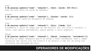 OPERADORES DE MODIFICAÇÕES
$set
$ db.pessoas.update({"nome": "eduardo"}, {$set: {saldo: 250.50}});
Seta um novo valor ao saldo de eduardo.
$unset
$ db.pessoas.update({"nome": "eduardo"}, {$unset: {saldo: 1}})
Deleta o campo saldo do documento de eduardo
$inc
$ db.pessoas.update({"nome": "eduardo"}, {$inc: {idade: 1}})
Incrementa o valor no campo que se não existir ele irá criar e atribuir o
valor, caso queira decrementar, basta passar o valor negativo.
$push
$ db.pessoas.update({"nome": "eduardo"}, {$push: {categoria: "estudante"}})
Adiciona ao campo categoria que é um array o valor estudante, caso o campo
categoria não exista ele irá criá-lo e se existir e não for um array ele
retornará uma mensagem de erro.
 