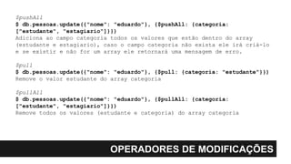 OPERADORES DE MODIFICAÇÕES
$pushAll
$ db.pessoas.update({"nome": "eduardo"}, {$pushAll: {categoria:
["estudante", "estagiario"]}})
Adiciona ao campo categoria todos os valores que estão dentro do array
(estudante e estagiario), caso o campo categoria não exista ele irá criá-lo
e se existir e não for um array ele retornará uma mensagem de erro.
$pull
$ db.pessoas.update({"nome": "eduardo"}, {$pull: {categoria: "estudante"}})
Remove o valor estudante do array categoria
$pullAll
$ db.pessoas.update({"nome": "eduardo"}, {$pullAll: {categoria:
["estudante", "estagiario"]}})
Remove todos os valores (estudante e categoria) do array categoria
 