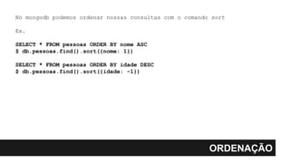 ORDENAÇÃO
No mongodb podemos ordenar nossas consultas com o comando sort
Ex.
SELECT * FROM pessoas ORDER BY nome ASC
$ db.pessoas.find().sort({nome: 1})
SELECT * FROM pessoas ORDER BY idade DESC
$ db.pessoas.find().sort({idade: -1})
 