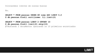 LIMIT
Colocaremos limites em nossas buscas
Ex.
SELECT * FROM pessoas ORDER BY nome ASC LIMIT 0,2
$ db.pessoas.find().sort({nome: 1}).limit(2)
SELECT * FROM pessoas LIMIT 2 OFFSET 10
$ db.pessoas.find().limit(2).skip(10)
//Buscando 2 documentos ignorando os 10 primeiros encontrados
 