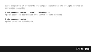 REMOVE
Para apagarmos um documento ou limpar totalmente uma coleção usamos os
seguintes comando:
$ db.pessoas.remove({"nome": "eduardo"})
Apago todos os documentos que tenham o nome eduardo
$ db.pessoas.remove()
Apago todos os documentos
 