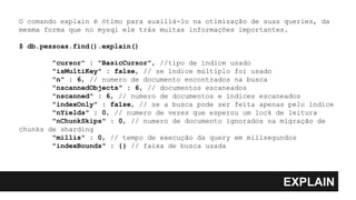 EXPLAIN
O comando explain é ótimo para auxiliá-lo na otimização de suas queries, da
mesma forma que no mysql ele trás muitas informações importantes.
$ db.pessoas.find().explain()
"cursor" : "BasicCursor", //tipo de índice usado
"isMultiKey" : false, // se índice múltiplo foi usado
"n" : 6, // numero de documento encontrados na busca
"nscannedObjects" : 6, // documentos escaneados
"nscanned" : 6, // numero de documentos e índices escaneados
"indexOnly" : false, // se a busca pode ser feita apenas pelo índice
"nYields" : 0, // numero de vezes que esperou um lock de leitura
"nChunkSkips" : 0, // numero de documento ignorados na migração de
chunks de sharding
"millis" : 0, // tempo de execução da query em milisegundos
"indexBounds" : {} // faixa de busca usada
 