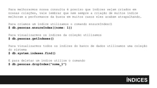 ÍNDICES
Para melhorarmos nossa consulta é preciso que índices sejam criados em
nossas coleções, vale lembrar que nem sempre a criação de muitos índice
melhoram a performance da busca em muitos casos eles acabam atrapalhando.
Para criamos um índice utilizamos o comando ensureIndex()
$ db.pessoas.ensureIndex({nome: 1})
Para visualizarmos os índices da coleção utilizamos
$ db.pessoas.getIndexes()
Para visualizarmos todos os índices do banco de dados utilizamos uma coleção
do sistema
$ db.system.indexes.find()
E para deletar um índice utilize o comando
$ db.pessoas.dropIndex("nome_1")
 