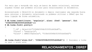 RELACIONAMENTOS - DBREF
Por mais que o mongodb não seja um banco de dados relacional, existem
algumas formar que podemos utilizar para relacionarmos os documentos.
Acrescentando o ObjectId no documento e depois realizamos uma segunda busca
para retornar o documento relacionado ou podemos utilizar o DBRef que faz
essa ligação de forma automática.
$ db.turma.insert({curso: "angularjs", aluno: {$ref: "pessoas", $id:
"533b63f066b353505cb62bd2"}})
$ db.turma.find().pretty()
{
"_id" : ObjectId("533b8b5f66b353505cb62bd8"),
"curso" : "angularjs",
"aluno" : DBRef("pessoas", "533b63f066b353505cb62bd2")
}
db.turma.find({"aluno.$id": "533b63f066b353505cb62bd2"}) // Buscamos a turma
no qual o aluno está
 
