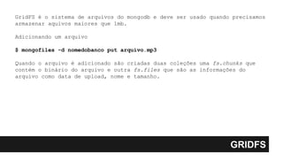 GRIDFS
GridFS é o sistema de arquivos do mongodb e deve ser usado quando precisamos
armazenar aquivos maiores que 1mb.
Adicionando um arquivo
$ mongofiles -d nomedobanco put arquivo.mp3
Quando o arquivo é adicionado são criadas duas coleções uma fs.chunks que
contém o binário do arquivo e outra fs.files que são as informações do
arquivo como data de upload, nome e tamanho.
 