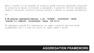 AGGREGATION FRAMEWORK
Após a versão 2.2 do mongodb os usuários podem realizar operações similares
ao group by do mysql utilizando a agregação, é possível filtrar documentos,
reduzir conjuntos, encontra valores mínimos e máximo ou agrupar documentos.
ex.
$ db.pessoas.aggregate({$group: {_id: "$idade", totalSaldo: {$sum:
"$saldo"}}},{$match: {totalSaldo: {$gte: 100.5}}})
No aggregate quando for referenciar um campo é preciso que ele venha
acompanhado com o $ como foi feito no campo idade e saldo.
 